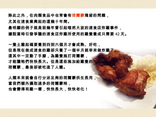 除此之外，在肉類食品中也常會有 荷爾蒙 殘留的問題， 尤其在速食業興起的這幾十年間。 最明顯的例子就是前幾年曾引起喧然大波的速食店炸雞事件， 據說當時引發爭議的速食店炸雞所使用的雞隻養成只需要 42 天。 一隻土雞起碼要養到四到六個月才會成熟、好吃， 但是現在做成速食的雞卻只養了一個半月就宰來做炸雞了。 這其中一定動了手腳，為雞隻施打荷爾蒙， 才能讓牠們快快長大。但是這些施加給雞隻的 荷爾蒙，最後卻被吃進了人體。 人類本來就會自行分泌足夠的荷爾蒙供生長用， 當我們額外攝取過多的荷爾蒙時， 也會變得和雞一樣，快快長大，快快老化！ 