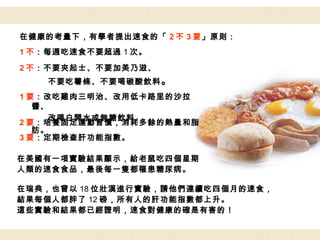 在健康的考量下，有學者提出速食的「 2 不 3 要 」原則： 在美國有一項實驗結果顯示，給老鼠吃四個星期 人類的速食食品，最後每一隻都罹患糖尿病。 在瑞典，也曾以 18 位壯漢進行實驗，請他們連續吃四個月的速食， 結果每個人都胖了 12 磅，所有人的肝功能指數都上升。 這些實驗和結果都已經證明，速食對健康的確是有害的！ 1 不 ：每週吃速食不要超過 1 次。 2 不 ：不要夾起士、不要加美乃滋、 不要吃薯條、不要喝碳酸飲料 。 1 要 ：改吃雞肉三明治、改用低卡路里的沙拉醬、 改喝白開水或無糖飲料。 2 要 ：培養固定運動習慣，消耗多餘的熱量和脂肪。 3 要 ：定期檢查肝功能指數。 