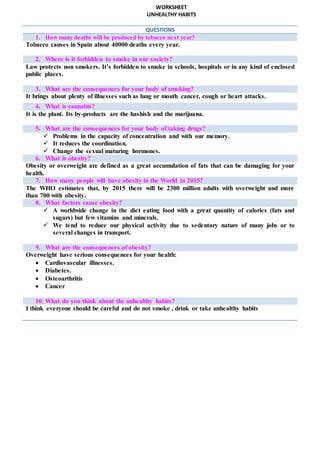 WORKSHEET
UNHEALTHY HABITS
QUESTIONS
1. How many deaths will be produced by tobacco next year?
Tobacco causes in Spain about 40000 deaths every year.
2. Where is it forbidden to smoke in our society?
Law protects non smokers. It’s forbidden to smoke in schools, hospitals or in any kind of enclosed
public places.
3. What are the consequences for your body of smoking?
It brings about plenty of illnesses such as lung or mouth cancer, cough or heart attacks.
4. What is cannabis?
It is the plant. Its by-products are the hashish and the marijuana.
5. What are the consequences for your body of taking drugs?
 Problems in the capacity of concentration and with our memory.
 It reduces the coordination.
 Change the sexual maturing hormones.
6. What is obesity?
Obesity or overweight are defined as a great accumulation of fats that can be damaging for your
health.
7. How many people will have obesity in the World in 2015?
The WHO estimates that, by 2015 there will be 2300 million adults with overweight and more
than 700 with obesity.
8. What factors cause obesity?
 A worldwide change in the diet eating food with a great quantity of calories (fats and
sugars) but few vitamins and minerals.
 We tend to reduce our physical activity due to sedentary nature of many jobs or to
several changes in transport.
9. What are the consequences of obesity?
Overweight have serious consequences for your health:
 Cardiovascular illnesses.
 Diabetes.
 Osteoarthritis
 Cancer
10. What do you think about the unhealthy habits?
I think everyone should be careful and do not smoke , drink or take unhealthy habits
 