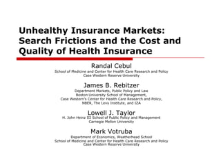 Unhealthy Insurance Markets:  Search Frictions and the Cost and Quality of Health Insurance Randal Cebul School of Medicine and Center for Health Care Research and Policy Case Western Reserve University   James B. Rebitzer Department Markets, Public Policy and Law Boston University School of Management, Case Western’s Center for Health Care Research and Policy, NBER, The Levy Institute, and IZA   Lowell J. TaylorH. John Heinz III School of Public Policy and Management Carnegie Mellon University Mark Votruba Department of Economics, Weatherhead School School of Medicine and Center for Health Care Research and PolicyCase Western Reserve University 