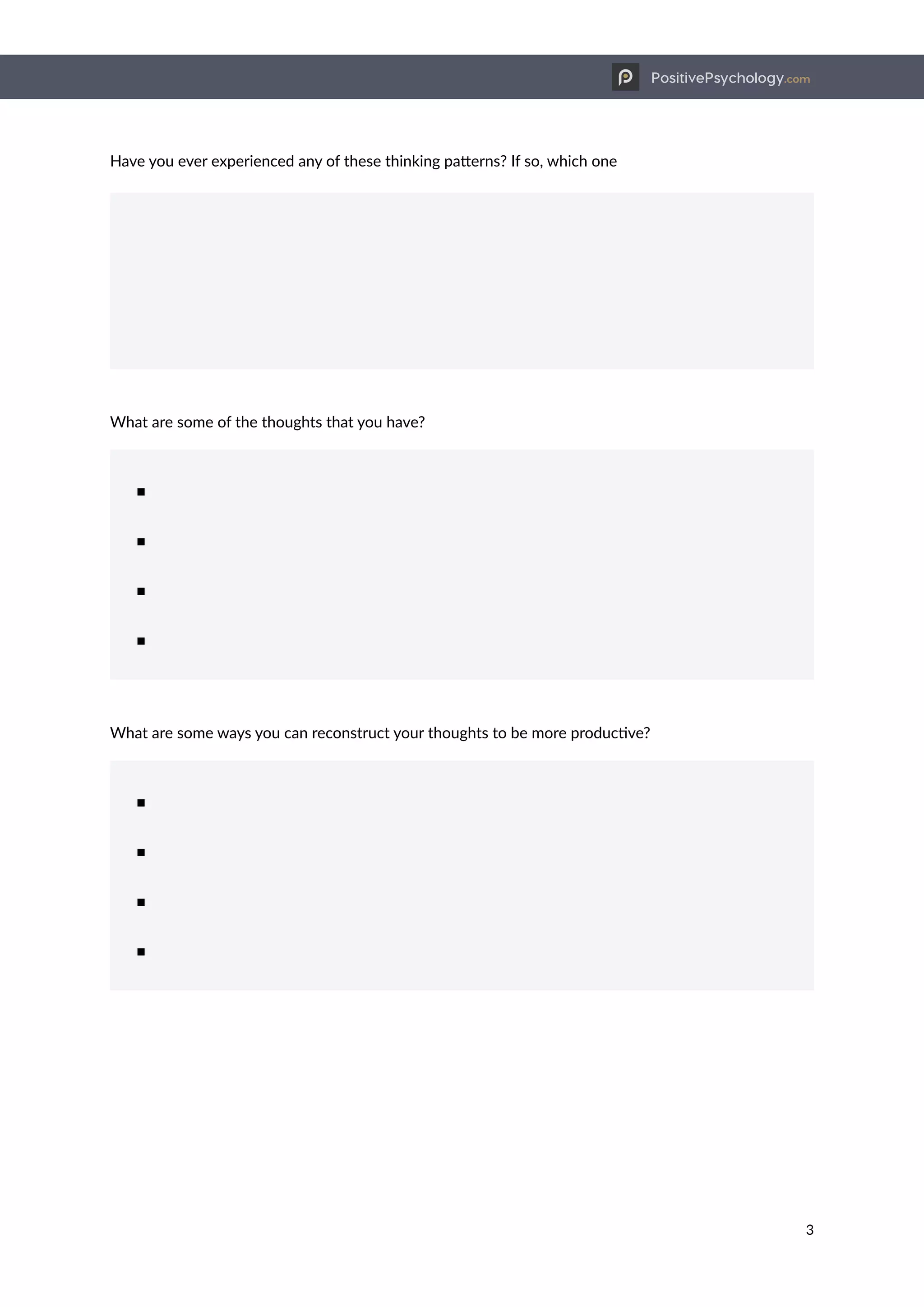 PositivePsychology.com
3
Have you ever experienced any of these thinking patterns? If so, which one
What are some of the thoughts that you have?
■
■
■
■
What are some ways you can reconstruct your thoughts to be more productive?
■
■
■
■
 