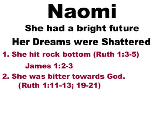 Naomi
She had a bright future
1. She hit rock bottom (Ruth 1:3-5)
Her Dreams were Shattered
2. She was bitter towards God.
(Ruth 1:11-13; 19-21)
James 1:2-3
 