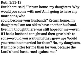 Ruth 1:11-13
But Naomi said, “Return home, my daughters. Why
would you come with me? Am I going to have any
more sons, who
could become your husbands? Return home, my
daughters; I am too old to have another husband.
Even if I thought there was still hope for me—even
if I had a husband tonight and then gave birth to
sons—would you wait until they grew up? Would
you remain unmarried for them? No, my daughters.
It is more bitter for me than for you, because the
Lord’s hand has turned against me!”
 