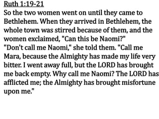 Ruth 1:19-21
So the two women went on until they came to
Bethlehem. When they arrived in Bethlehem, the
whole town was stirred because of them, and the
women exclaimed, "Can this be Naomi?"
"Don't call me Naomi," she told them. "Call me
Mara, because the Almighty has made my life very
bitter. I went away full, but the LORD has brought
me back empty. Why call me Naomi? The LORD has
afflicted me; the Almighty has brought misfortune
upon me."
 