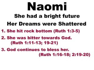 Naomi
She had a bright future
1. She hit rock bottom (Ruth 1:3-5)
Her Dreams were Shattered
2. She was bitter towards God.
(Ruth 1:11-13; 19-21)
3. God continues to bless her.
(Ruth 1:16-18; 2:19-20)
 