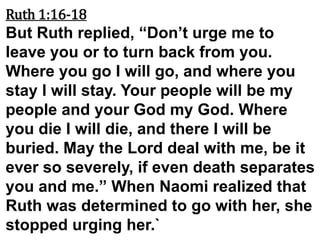 Ruth 1:16-18
But Ruth replied, “Don’t urge me to
leave you or to turn back from you.
Where you go I will go, and where you
stay I will stay. Your people will be my
people and your God my God. Where
you die I will die, and there I will be
buried. May the Lord deal with me, be it
ever so severely, if even death separates
you and me.” When Naomi realized that
Ruth was determined to go with her, she
stopped urging her.`
 