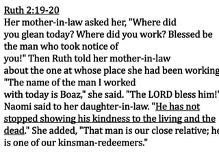Ruth 2:19-20
Her mother-in-law asked her, "Where did
you glean today? Where did you work? Blessed be
the man who took notice of
you!" Then Ruth told her mother-in-law
about the one at whose place she had been working
"The name of the man I worked
with today is Boaz," she said. "The LORD bless him!"
Naomi said to her daughter-in-law. "He has not
stopped showing his kindness to the living and the
dead." She added, "That man is our close relative; he
is one of our kinsman-redeemers."
 