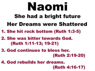 Naomi
She had a bright future
1. She hit rock bottom (Ruth 1:3-5)
Her Dreams were Shattered
2. She was bitter towards God.
(Ruth 1:11-13; 19-21)
3. God continues to bless her.
(Ruth 2:19-20)
4. God rebuilds her dreams.
(Ruth 4:16-17)
 