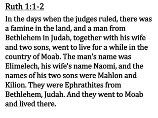 Ruth 1:1-2
In the days when the judges ruled, there was
a famine in the land, and a man from
Bethlehem in Judah, together with his wife
and two sons, went to live for a while in the
country of Moab. The man's name was
Elimelech, his wife's name Naomi, and the
names of his two sons were Mahlon and
Kilion. They were Ephrathites from
Bethlehem, Judah. And they went to Moab
and lived there.
 