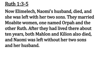 Ruth 1:3-5
Now Elimelech, Naomi's husband, died, and
she was left with her two sons. They married
Moabite women, one named Orpah and the
other Ruth. After they had lived there about
ten years, both Mahlon and Kilion also died,
and Naomi was left without her two sons
and her husband.
 