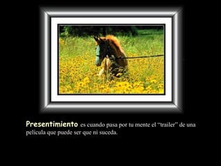 Presentimiento   es cuando pasa por tu mente  el “ trailer” de una película que puede ser que ni suceda. 