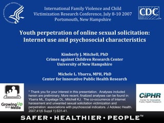 Youth perpetration of online sexual solicitation:
Internet use and psychosocial characteristics
Kimberly J. Mitchell, PhD
Crimes against Children Research Center
University of New Hampshire
Michele L. Ybarra, MPH, PhD
Center for Innovative Public Health Research
International Family Violence and Child
Victimization Research Conference, July 8-10 2007
Portsmouth, New Hampshire
* Thank you for your interest in this presentation.  Analyses included
herein are preliminary. More recent, finalized analyses can be found in:
Ybarra ML, Espelage DL, Mitchell KJ. The co-occurrence of Internet
harassment and unwanted sexual solicitation victimization and
perpetration: associations with psychosocial indicators. J Adolesc Health.
2007;41(6 Suppl 1):S31-41.
 