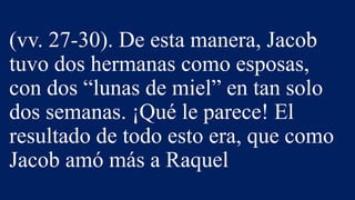 (vv. 27-30). De esta manera, Jacob
tuvo dos hermanas como esposas,
con dos “lunas de miel” en tan solo
dos semanas. ¡Qué le parece! El
resultado de todo esto era, que como
Jacob amó más a Raquel
 