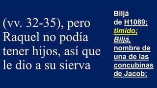 (vv. 32-35), pero
Raquel no podía
tener hijos, así que
le dio a su sierva
Biljá
de H1089;
timido;
Biljá,
nombre de
una de las
concubinas
de Jacob;
 