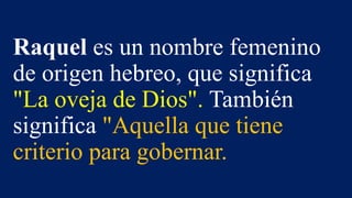 Raquel es un nombre femenino
de origen hebreo, que significa
"La oveja de Dios". También
significa "Aquella que tiene
criterio para gobernar.
 