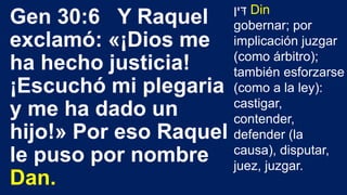 Gen 30:6 Y Raquel
exclamó: «¡Dios me
ha hecho justicia!
¡Escuchó mi plegaria
y me ha dado un
hijo!» Por eso Raquel
le puso por nombre
Dan.
‫ין‬ ִּ‫ד‬ Din
gobernar; por
implicación juzgar
(como árbitro);
también esforzarse
(como a la ley):
castigar,
contender,
defender (la
causa), disputar,
juez, juzgar.
 