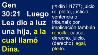 ‫ין‬ ִּ‫ד‬ din H1777; juicio
(el pleito, justicia,
sentencia o
tribunal); por
implicación también
rencilla: causa,
derecho, juicio,
(derecho) legal,
pleito.
Gen
30:21 Luego
Lea dio a luz
una hija, a la
cual llamó
Dina.
 
