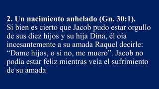 2. Un nacimiento anhelado (Gn. 30:1).
Si bien es cierto que Jacob pudo estar orgullo
de sus diez hijos y su hija Dina, él oía
incesantemente a su amada Raquel decirle:
“Dame hijos, o si no, me muero”. Jacob no
podía estar feliz mientras veía el sufrimiento
de su amada
 