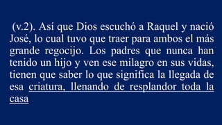 (v.2). Así que Dios escuchó a Raquel y nació
José, lo cual tuvo que traer para ambos el más
grande regocijo. Los padres que nunca han
tenido un hijo y ven ese milagro en sus vidas,
tienen que saber lo que significa la llegada de
esa criatura, llenando de resplandor toda la
casa
 