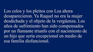 Los celos y los pleitos con Lea ahora
desaparecieron. Ya Raquel no era la mujer
desdichada y el objeto de la vergüenza. Los
años de sufrimiento han sido compensados
por un flamante triunfo con el nacimiento de
un hijo que sería excepcional en medio de
esa familia disfuncional.
 