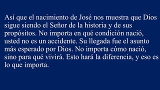 Así que el nacimiento de José nos muestra que Dios
sigue siendo el Señor de la historia y de sus
propósitos. No importa en qué condición nació,
usted no es un accidente. Su llegada fue el asunto
más esperado por Dios. No importa cómo nació,
sino para qué vivirá. Esto hará la diferencia, y eso es
lo que importa.
 