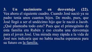 3. Un nacimiento en desventaja (22).
Vea ahora el siguiente cuadro. Cuando José nació ya su
padre tenía unos cuantos hijos. De modo, pues, que
José llegó a ser el undécimo hijo que le nació a Jacob.
¿Qué planteaba todo esto? Pues que el primogénito de
esta familia era Rubén y eso creaba una desventaja
para el joven José. Una mirada muy rápida a la vida de
José nos indicaría que no había mucha esperanza para
su futuro en la familia.
 