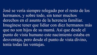 José se vería siempre relegado por el resto de los
hermanos, y sobre todo, sin tener muchos
derechos en el asunto de la herencia familiar.
Imagínese tener que lidiar con diez hermanos más
que no son hijos de su mamá. Así que desde el
punto de vista humano este nacimiento estaba en
desventaja, pero desde el punto de vista divino,
tenía todas las ventajas.
 