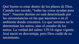 Qué bueno es estar dentro de los planes de Dios.
Cuando eso sucede, “todas las cosas ayudan para
bien”. Nuestro destino no está determinado por
las circunstancias en las que nacemos o en el
ambiente donde crecemos. Lo que seremos no lo
determinan los astros, sino el creador de los
astros. La verdad del salmo 139:16 sigue vigente.
José nació en desventaja, pero Dios cuidó de su
nacimiento.
 