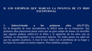 II. LOS EJEMPLOS QUE MARCAN LA INFANCIA DE UN HIJO
EXCEPCIONAL
1. Sobreviviendo a los primeros años (31:17-21).
En la biografía de José descubrimos la difícil tarea de su formación. Sus
primeros años parecieron pasar como por un gran campo de minas. Es increíble
que alguien pudiera sobrevivir al dolor y la agitación de los años con su
cordura, su integridad y sus emociones intactas. No todos pasan esa edad sin
que les queden cicatrices. A José le tocó lidiar con el problema de su hogar y
los hijos de su padre en tantas mujeres. Pero también, porque se
 