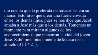 dio cuenta que la preferida de todas ellas era su
mamá. Esto tuvo que crear una fuerte envidia
entre los demás hijos, pues se nos dice que Jacob
amaba a José más que a los demás. Tomemos un
momento para mirar a algunos de los
acontecimientos que marcaron la vida del joven
José. Salió precipitadamente de la casa de su
abuelo (31:17-21),
 
