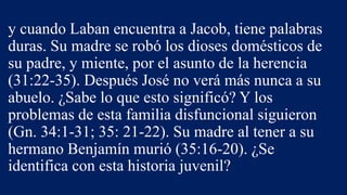 y cuando Laban encuentra a Jacob, tiene palabras
duras. Su madre se robó los dioses domésticos de
su padre, y miente, por el asunto de la herencia
(31:22-35). Después José no verá más nunca a su
abuelo. ¿Sabe lo que esto significó? Y los
problemas de esta familia disfuncional siguieron
(Gn. 34:1-31; 35: 21-22). Su madre al tener a su
hermano Benjamín murió (35:16-20). ¿Se
identifica con esta historia juvenil?
 