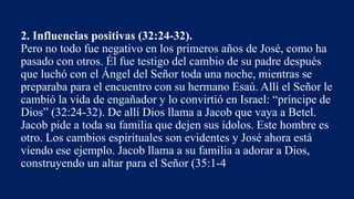 2. Influencias positivas (32:24-32).
Pero no todo fue negativo en los primeros años de José, como ha
pasado con otros. Él fue testigo del cambio de su padre después
que luchó con el Ángel del Señor toda una noche, mientras se
preparaba para el encuentro con su hermano Esaú. Allí el Señor le
cambió la vida de engañador y lo convirtió en Israel: “príncipe de
Dios” (32:24-32). De allí Dios llama a Jacob que vaya a Betel.
Jacob pide a toda su familia que dejen sus ídolos. Este hombre es
otro. Los cambios espirituales son evidentes y José ahora está
viendo ese ejemplo. Jacob llama a su familia a adorar a Dios,
construyendo un altar para el Señor (35:1-4
 