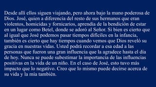 Desde allí ellos siguen viajando, pero ahora bajo la mano poderosa de
Dios. José, quien a diferencia del resto de sus hermanos que eran
violentos, homicidas y fornicarios, aprendía de la bendición de estar
en un lugar como Betel, donde se adoró al Señor. Si bien es cierto que
al igual que José podemos pasar tiempos difíciles en la infancia,
también es cierto que hay tiempos cuando vemos que Dios reveló su
gracia en nuestras vidas. Usted podrá recordar a esa edad a las
personas que fueron una gran influencia que la agradece hasta el día
de hoy. Nunca se puede subestimar la importancia de las influencias
positivas en la vida de un niño. En el caso de José, esto tuvo más
impacto que lo negativo. Creo que lo mismo puede decirse acerca de
su vida y la mía también.
 