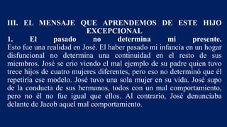 III. EL MENSAJE QUE APRENDEMOS DE ESTE HIJO
EXCEPCIONAL
1. El pasado no determina mi presente.
Esto fue una realidad en José. El haber pasado mi infancia en un hogar
disfuncional no determina una continuidad en el resto de sus
miembros. José se crio viendo el mal ejemplo de su padre quien tuvo
trece hijos de cuatro mujeres diferentes, pero eso no determinó que él
repetiría ese modelo. José tuvo una sola mujer en su vida. José supo
de la conducta de sus hermanos, todos con un mal comportamiento,
pero no él no fue igual que ellos. Al contrario, José denunciaba
delante de Jacob aquel mal comportamiento.
 