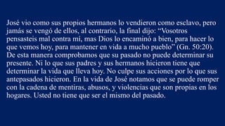 José vio como sus propios hermanos lo vendieron como esclavo, pero
jamás se vengó de ellos, al contrario, la final dijo: “Vosotros
pensasteis mal contra mí, mas Dios lo encaminó a bien, para hacer lo
que vemos hoy, para mantener en vida a mucho pueblo” (Gn. 50:20).
De esta manera comprobamos que su pasado no puede determinar su
presente. Ni lo que sus padres y sus hermanos hicieron tiene que
determinar la vida que lleva hoy. No culpe sus acciones por lo que sus
antepasados hicieron. En la vida de José notamos que se puede romper
con la cadena de mentiras, abusos, y violencias que son propias en los
hogares. Usted no tiene que ser el mismo del pasado.
 