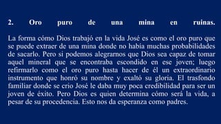 2. Oro puro de una mina en ruinas.
La forma cómo Dios trabajó en la vida José es como el oro puro que
se puede extraer de una mina donde no había muchas probabilidades
de sacarlo. Pero si podemos alegrarnos que Dios sea capaz de tomar
aquel mineral que se encontraba escondido en ese joven; luego
refirmarlo como el oro puro hasta hacer de él un extraordinario
instrumento que honró su nombre y exaltó su gloria. El trasfondo
familiar donde se crio José le daba muy poca credibilidad para ser un
joven de éxito. Pero Dios es quien determina cómo será la vida, a
pesar de su procedencia. Esto nos da esperanza como padres.
 