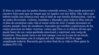 Si bien es cierto que los padres hemos cometido errores, Dios puede preservar a
nuestros hijos para que no tengan que ser iguales con mis fallas. Hay niños que
habrán tenido una infancia muy mal al lado de una familia disfuncional, vista en
un padre divorciado, violento, mundano y abusador, pero todavía Dios está en
el plan de encaminar cada vida al mejor estilo de José. Cuando pensamos en
nuestro pasado, lleno de sinsabores, marcados por terribles experiencias de las
cuales pareciera no haber victorias, vemos que Dios es el alfarero divino que
puede hacer de esa vasija quebrada emocional y espiritual, una vasija de
bendición. Dios puede sacar a un José aunque viva en la casa de un Jacob,
rodeado de hermanos con el estigma del mal. Génesis 50:20 se sigue
cumpliendo todavía. Recuerda que la obra final de su vida es Dios quien la
acabará (Fil.1:6).
 