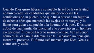 Cuando Dios quiso liberar a su pueblo Israel de la esclavitud,
no buscó entre los candidatos que mejor conocían las
condiciones de su pueblo, sino que fue a buscar a un fugitivo
de ochenta años que mantenía las ovejas de su suegro, y lo
llamó para guiar a su pueblo a la libertad. Así, pues, Dios sacó
a José de una familia disfuncional y lo convirtió en un hombre
excepcional. Él puede hacer lo mismo contigo. Ven al Señor
cómo estás, él hará la diferencia en ti. Tu pasado no tiene que
marcar tu presente. Tu futuro está marcado por Dios. Ven a él
como eres y estás.
 