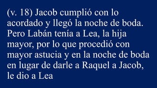 (v. 18) Jacob cumplió con lo
acordado y llegó la noche de boda.
Pero Labán tenía a Lea, la hija
mayor, por lo que procedió con
mayor astucia y en la noche de boda
en lugar de darle a Raquel a Jacob,
le dio a Lea
 