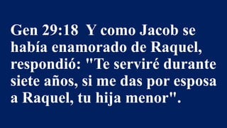 Gen 29:18 Y como Jacob se
había enamorado de Raquel,
respondió: "Te serviré durante
siete años, si me das por esposa
a Raquel, tu hija menor".
 