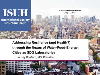 Addressing Resilience (and Health?)
through the Nexus of Water-Food-Energy:
Cities as SDG Laboratories
Jo Ivey Boufford, MD, President
ICSU- Stakeholder Forum
July 17, 2018
 