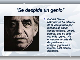 ““Se despide un genio”Se despide un genio”
 Gabriel GarcíaGabriel García
Márquez se ha retiradoMárquez se ha retirado
de la vida pública porde la vida pública por
razones de salud:razones de salud:
cáncer linfático. Ahora,cáncer linfático. Ahora,
parece, que es cadaparece, que es cada
vez más grave. Havez más grave. Ha
enviado una carta deenviado una carta de
despedida a susdespedida a sus
amigos, y gracias aamigos, y gracias a
Internet está siendoInternet está siendo
difundida.difundida.
 