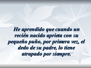 He aprendido que cuando un recién nacido aprieta con su pequeño puño, por primera vez, el dedo de su padre, lo tiene atrapado por siempre. 