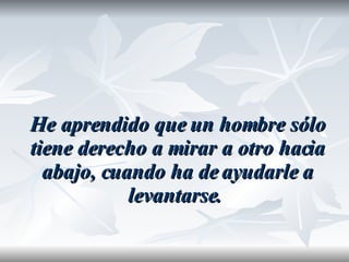 He aprendido que un hombre sólo tiene derecho a mirar a otro hacia abajo, cuando ha de ayudarle a levantarse.  