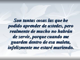 Son tantas cosas las que he podido aprender de ustedes, pero realmente de mucho no habrán de servir, porque cuando me guarden dentro de esa maleta, infelizmente me estaré muriendo. 
