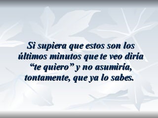 Si supiera que estos son los últimos minutos que te veo diría “te quiero” y no asumiría, tontamente, que ya lo sabes.   