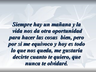 Siempre hay un mañana y la vida nos da otra oportunidad para hacer las cosas  bien, pero por si me equivoco y hoy es todo lo que nos queda, me gustaría decirte cuanto te quiero, que nunca te olvidaré. 