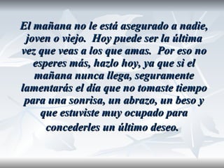 El mañana no le está asegurado a nadie, joven o viejo.  Hoy puede ser la última vez que veas a los que amas.  Por eso no esperes más, hazlo hoy, ya que si el mañana nunca llega, seguramente lamentarás el día que no tomaste tiempo para una sonrisa, un abrazo, un beso y que estuviste muy ocupado para concederles un último deseo.   