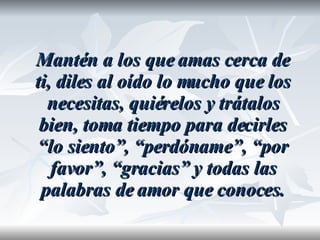 Mantén a los que amas cerca de ti, diles al oído lo mucho que los necesitas, quiérelos y trátalos bien, toma tiempo para decirles “lo siento”, “perdóname”, “por favor”, “gracias” y todas las palabras de amor que conoces. 