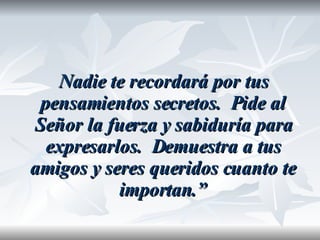 Nadie te recordará por tus pensamientos secretos.  Pide al Señor la fuerza y sabiduría para expresarlos.  Demuestra a tus amigos y seres queridos cuanto te importan.” 